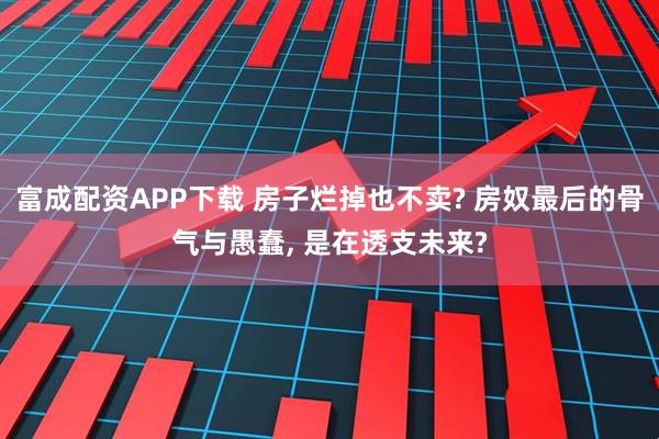 富成配资APP下载 房子烂掉也不卖? 房奴最后的骨气与愚蠢, 是在透支未来?