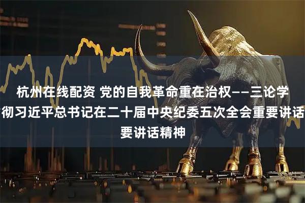 杭州在线配资 党的自我革命重在治权——三论学习贯彻习近平总书记在二十届中央纪委五次全会重要讲话精神